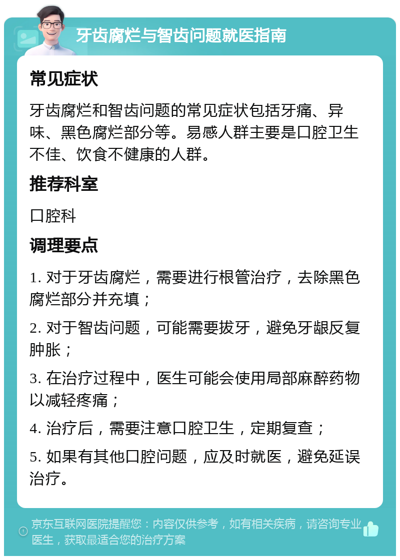 牙齿腐烂与智齿问题就医指南 常见症状 牙齿腐烂和智齿问题的常见症状包括牙痛、异味、黑色腐烂部分等。易感人群主要是口腔卫生不佳、饮食不健康的人群。 推荐科室 口腔科 调理要点 1. 对于牙齿腐烂，需要进行根管治疗，去除黑色腐烂部分并充填； 2. 对于智齿问题，可能需要拔牙，避免牙龈反复肿胀； 3. 在治疗过程中，医生可能会使用局部麻醉药物以减轻疼痛； 4. 治疗后，需要注意口腔卫生，定期复查； 5. 如果有其他口腔问题，应及时就医，避免延误治疗。