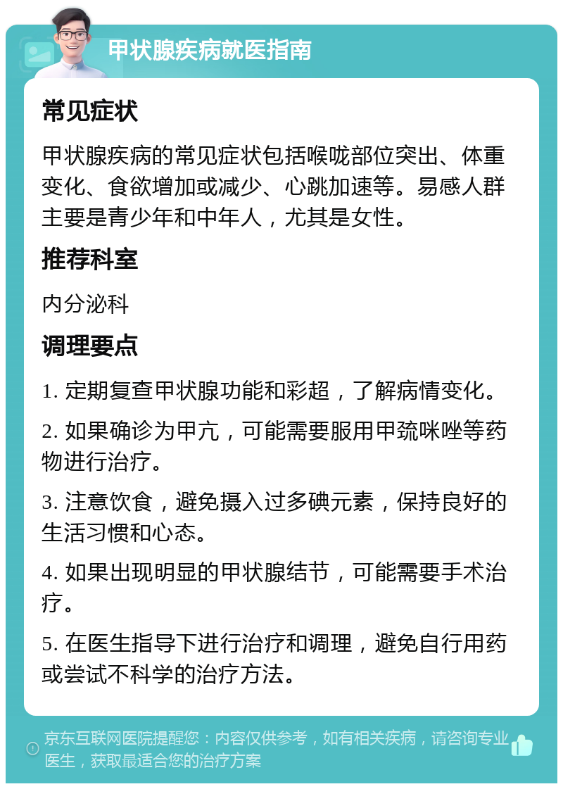 甲状腺疾病就医指南 常见症状 甲状腺疾病的常见症状包括喉咙部位突出、体重变化、食欲增加或减少、心跳加速等。易感人群主要是青少年和中年人，尤其是女性。 推荐科室 内分泌科 调理要点 1. 定期复查甲状腺功能和彩超，了解病情变化。 2. 如果确诊为甲亢，可能需要服用甲巯咪唑等药物进行治疗。 3. 注意饮食，避免摄入过多碘元素，保持良好的生活习惯和心态。 4. 如果出现明显的甲状腺结节，可能需要手术治疗。 5. 在医生指导下进行治疗和调理，避免自行用药或尝试不科学的治疗方法。