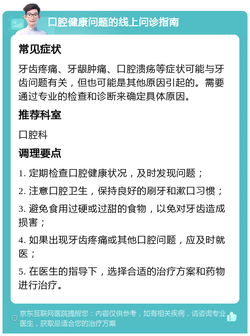 口腔健康问题的线上问诊指南 常见症状 牙齿疼痛、牙龈肿痛、口腔溃疡等症状可能与牙齿问题有关，但也可能是其他原因引起的。需要通过专业的检查和诊断来确定具体原因。 推荐科室 口腔科 调理要点 1. 定期检查口腔健康状况，及时发现问题； 2. 注意口腔卫生，保持良好的刷牙和漱口习惯； 3. 避免食用过硬或过甜的食物，以免对牙齿造成损害； 4. 如果出现牙齿疼痛或其他口腔问题，应及时就医； 5. 在医生的指导下，选择合适的治疗方案和药物进行治疗。