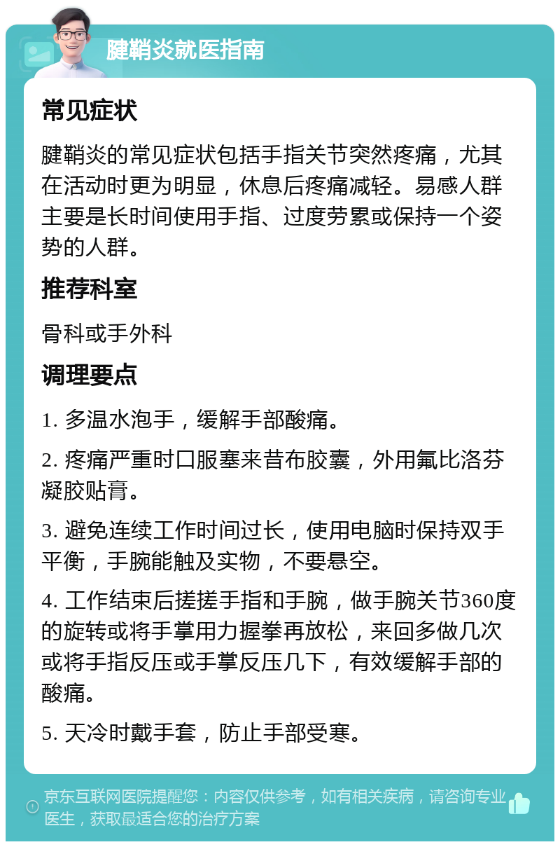 腱鞘炎就医指南 常见症状 腱鞘炎的常见症状包括手指关节突然疼痛，尤其在活动时更为明显，休息后疼痛减轻。易感人群主要是长时间使用手指、过度劳累或保持一个姿势的人群。 推荐科室 骨科或手外科 调理要点 1. 多温水泡手，缓解手部酸痛。 2. 疼痛严重时口服塞来昔布胶囊，外用氟比洛芬凝胶贴膏。 3. 避免连续工作时间过长，使用电脑时保持双手平衡，手腕能触及实物，不要悬空。 4. 工作结束后搓搓手指和手腕，做手腕关节360度的旋转或将手掌用力握拳再放松，来回多做几次或将手指反压或手掌反压几下，有效缓解手部的酸痛。 5. 天冷时戴手套，防止手部受寒。