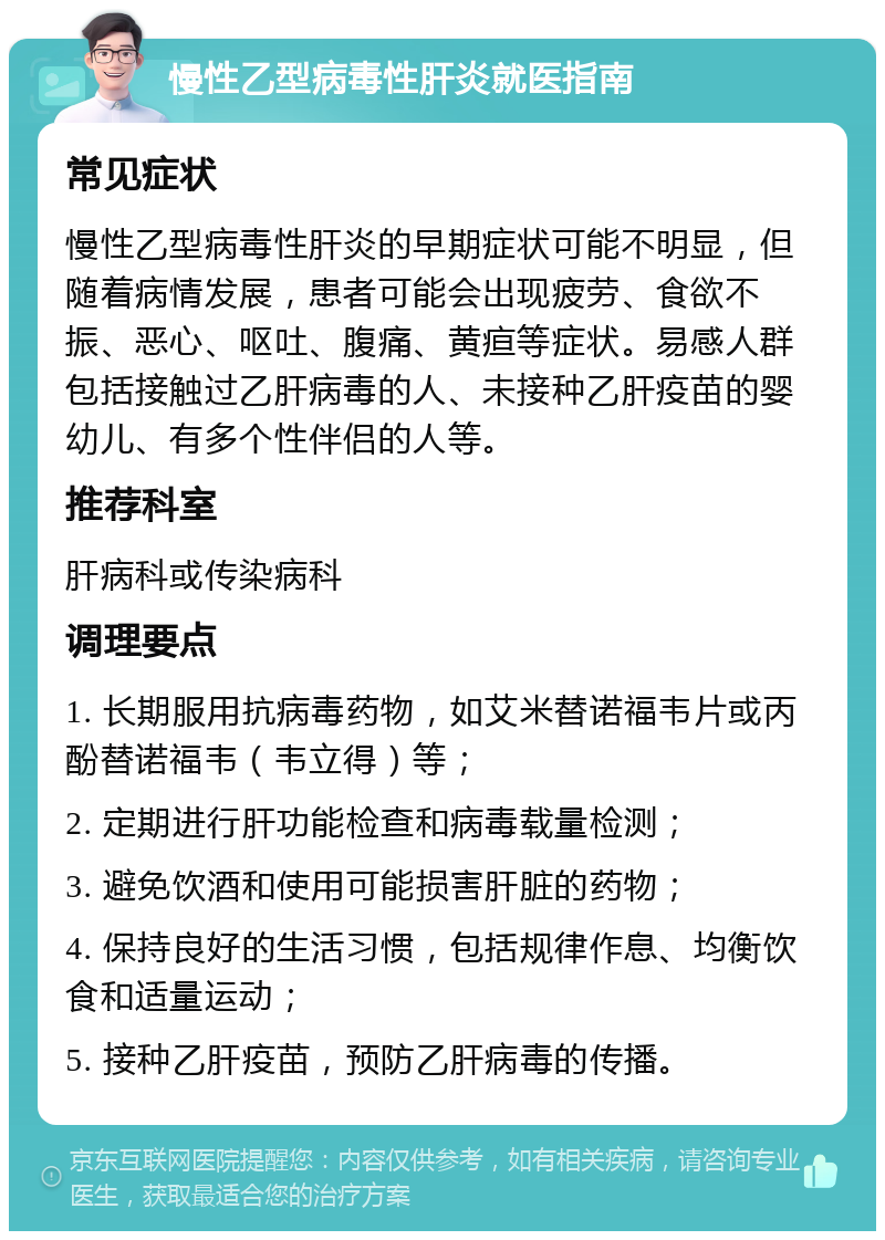 慢性乙型病毒性肝炎就医指南 常见症状 慢性乙型病毒性肝炎的早期症状可能不明显，但随着病情发展，患者可能会出现疲劳、食欲不振、恶心、呕吐、腹痛、黄疸等症状。易感人群包括接触过乙肝病毒的人、未接种乙肝疫苗的婴幼儿、有多个性伴侣的人等。 推荐科室 肝病科或传染病科 调理要点 1. 长期服用抗病毒药物，如艾米替诺福韦片或丙酚替诺福韦（韦立得）等； 2. 定期进行肝功能检查和病毒载量检测； 3. 避免饮酒和使用可能损害肝脏的药物； 4. 保持良好的生活习惯，包括规律作息、均衡饮食和适量运动； 5. 接种乙肝疫苗，预防乙肝病毒的传播。