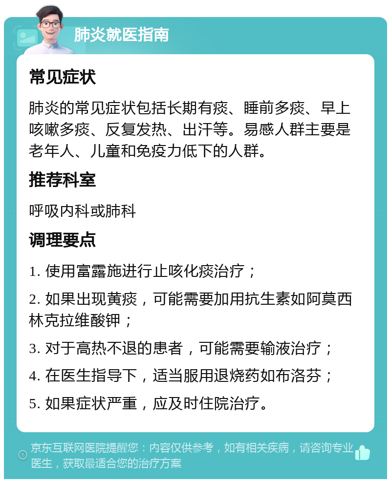 肺炎就医指南 常见症状 肺炎的常见症状包括长期有痰、睡前多痰、早上咳嗽多痰、反复发热、出汗等。易感人群主要是老年人、儿童和免疫力低下的人群。 推荐科室 呼吸内科或肺科 调理要点 1. 使用富露施进行止咳化痰治疗； 2. 如果出现黄痰，可能需要加用抗生素如阿莫西林克拉维酸钾； 3. 对于高热不退的患者，可能需要输液治疗； 4. 在医生指导下，适当服用退烧药如布洛芬； 5. 如果症状严重，应及时住院治疗。