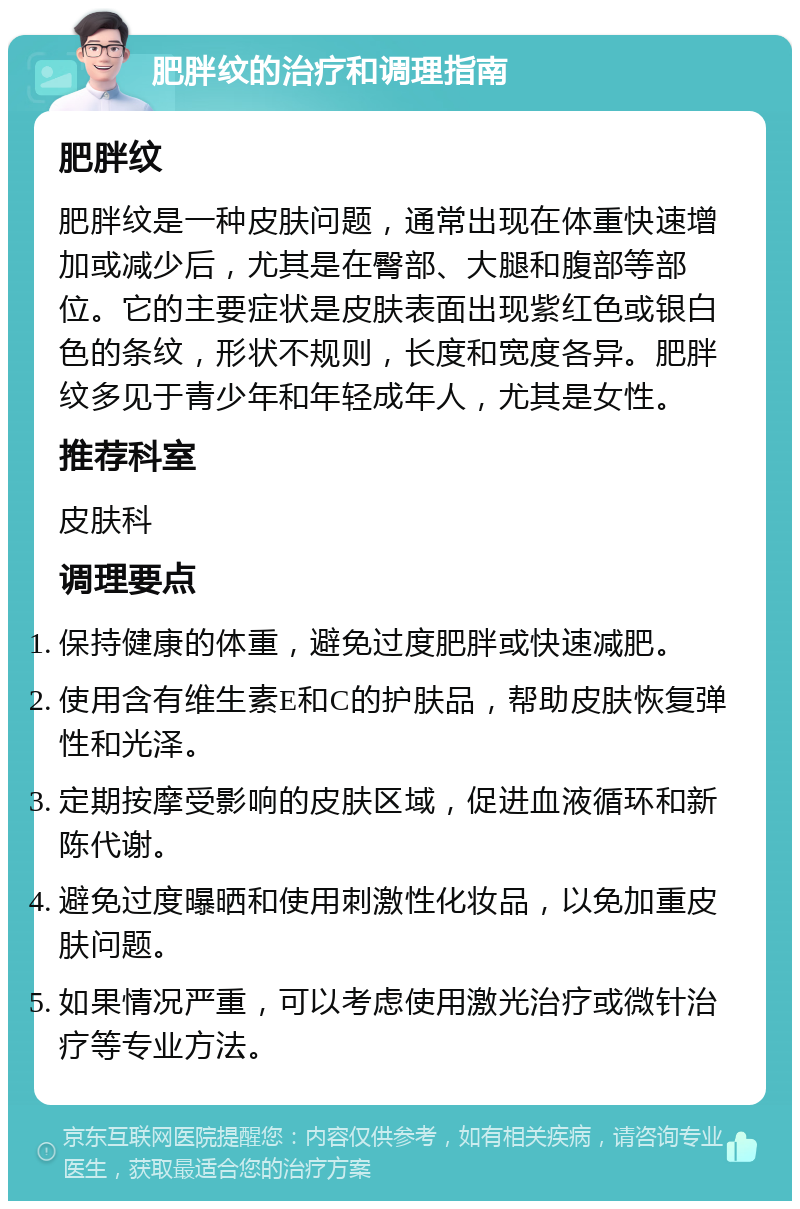 肥胖纹的治疗和调理指南 肥胖纹 肥胖纹是一种皮肤问题，通常出现在体重快速增加或减少后，尤其是在臀部、大腿和腹部等部位。它的主要症状是皮肤表面出现紫红色或银白色的条纹，形状不规则，长度和宽度各异。肥胖纹多见于青少年和年轻成年人，尤其是女性。 推荐科室 皮肤科 调理要点 保持健康的体重，避免过度肥胖或快速减肥。 使用含有维生素E和C的护肤品，帮助皮肤恢复弹性和光泽。 定期按摩受影响的皮肤区域，促进血液循环和新陈代谢。 避免过度曝晒和使用刺激性化妆品，以免加重皮肤问题。 如果情况严重，可以考虑使用激光治疗或微针治疗等专业方法。