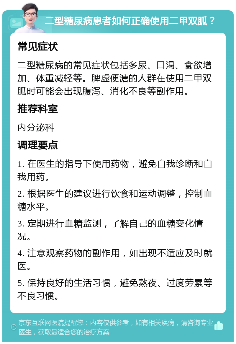 二型糖尿病患者如何正确使用二甲双胍？ 常见症状 二型糖尿病的常见症状包括多尿、口渴、食欲增加、体重减轻等。脾虚便溏的人群在使用二甲双胍时可能会出现腹泻、消化不良等副作用。 推荐科室 内分泌科 调理要点 1. 在医生的指导下使用药物，避免自我诊断和自我用药。 2. 根据医生的建议进行饮食和运动调整，控制血糖水平。 3. 定期进行血糖监测，了解自己的血糖变化情况。 4. 注意观察药物的副作用，如出现不适应及时就医。 5. 保持良好的生活习惯，避免熬夜、过度劳累等不良习惯。