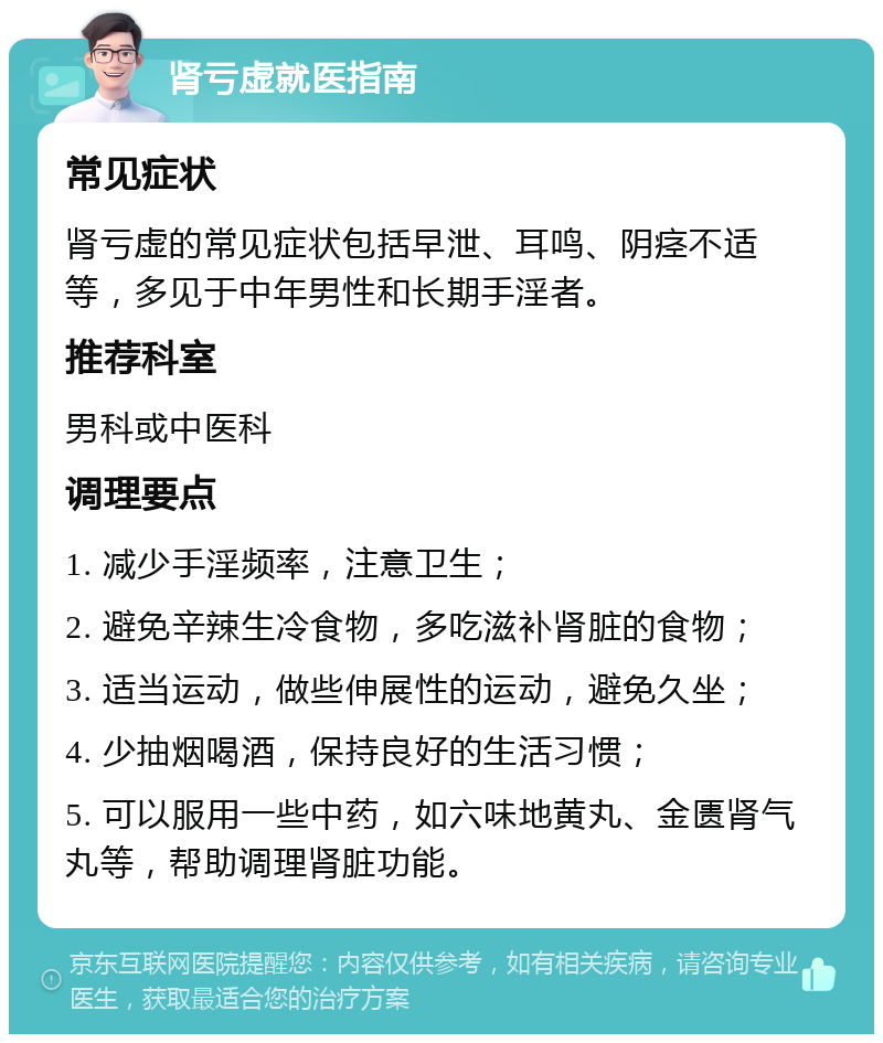 肾亏虚就医指南 常见症状 肾亏虚的常见症状包括早泄、耳鸣、阴痉不适等，多见于中年男性和长期手淫者。 推荐科室 男科或中医科 调理要点 1. 减少手淫频率，注意卫生； 2. 避免辛辣生冷食物，多吃滋补肾脏的食物； 3. 适当运动，做些伸展性的运动，避免久坐； 4. 少抽烟喝酒，保持良好的生活习惯； 5. 可以服用一些中药，如六味地黄丸、金匮肾气丸等，帮助调理肾脏功能。