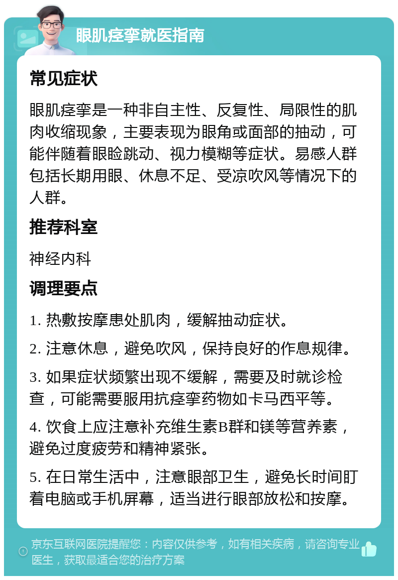 眼肌痉挛就医指南 常见症状 眼肌痉挛是一种非自主性、反复性、局限性的肌肉收缩现象，主要表现为眼角或面部的抽动，可能伴随着眼睑跳动、视力模糊等症状。易感人群包括长期用眼、休息不足、受凉吹风等情况下的人群。 推荐科室 神经内科 调理要点 1. 热敷按摩患处肌肉，缓解抽动症状。 2. 注意休息，避免吹风，保持良好的作息规律。 3. 如果症状频繁出现不缓解，需要及时就诊检查，可能需要服用抗痉挛药物如卡马西平等。 4. 饮食上应注意补充维生素B群和镁等营养素，避免过度疲劳和精神紧张。 5. 在日常生活中，注意眼部卫生，避免长时间盯着电脑或手机屏幕，适当进行眼部放松和按摩。