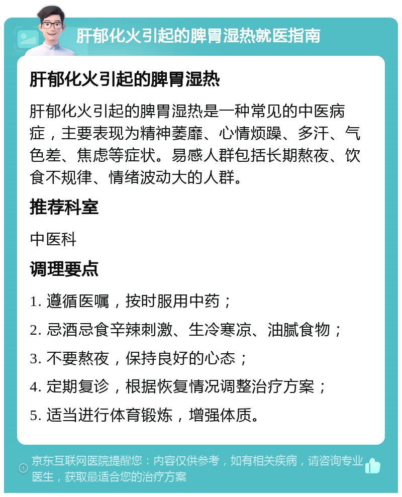 肝郁化火引起的脾胃湿热就医指南 肝郁化火引起的脾胃湿热 肝郁化火引起的脾胃湿热是一种常见的中医病症，主要表现为精神萎靡、心情烦躁、多汗、气色差、焦虑等症状。易感人群包括长期熬夜、饮食不规律、情绪波动大的人群。 推荐科室 中医科 调理要点 1. 遵循医嘱，按时服用中药； 2. 忌酒忌食辛辣刺激、生冷寒凉、油腻食物； 3. 不要熬夜，保持良好的心态； 4. 定期复诊，根据恢复情况调整治疗方案； 5. 适当进行体育锻炼，增强体质。