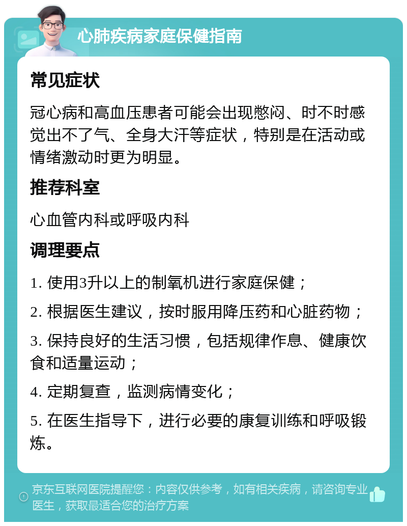 心肺疾病家庭保健指南 常见症状 冠心病和高血压患者可能会出现憋闷、时不时感觉出不了气、全身大汗等症状，特别是在活动或情绪激动时更为明显。 推荐科室 心血管内科或呼吸内科 调理要点 1. 使用3升以上的制氧机进行家庭保健； 2. 根据医生建议，按时服用降压药和心脏药物； 3. 保持良好的生活习惯，包括规律作息、健康饮食和适量运动； 4. 定期复查，监测病情变化； 5. 在医生指导下，进行必要的康复训练和呼吸锻炼。