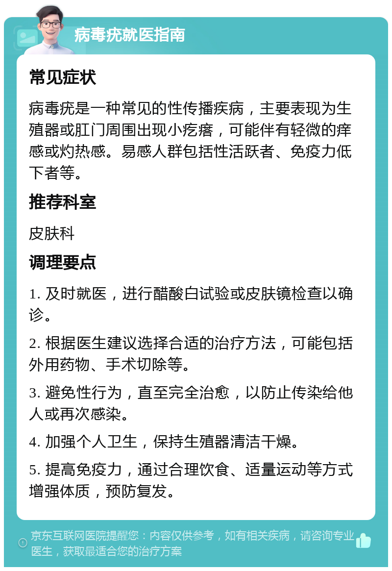 病毒疣就医指南 常见症状 病毒疣是一种常见的性传播疾病，主要表现为生殖器或肛门周围出现小疙瘩，可能伴有轻微的痒感或灼热感。易感人群包括性活跃者、免疫力低下者等。 推荐科室 皮肤科 调理要点 1. 及时就医，进行醋酸白试验或皮肤镜检查以确诊。 2. 根据医生建议选择合适的治疗方法，可能包括外用药物、手术切除等。 3. 避免性行为，直至完全治愈，以防止传染给他人或再次感染。 4. 加强个人卫生，保持生殖器清洁干燥。 5. 提高免疫力，通过合理饮食、适量运动等方式增强体质，预防复发。