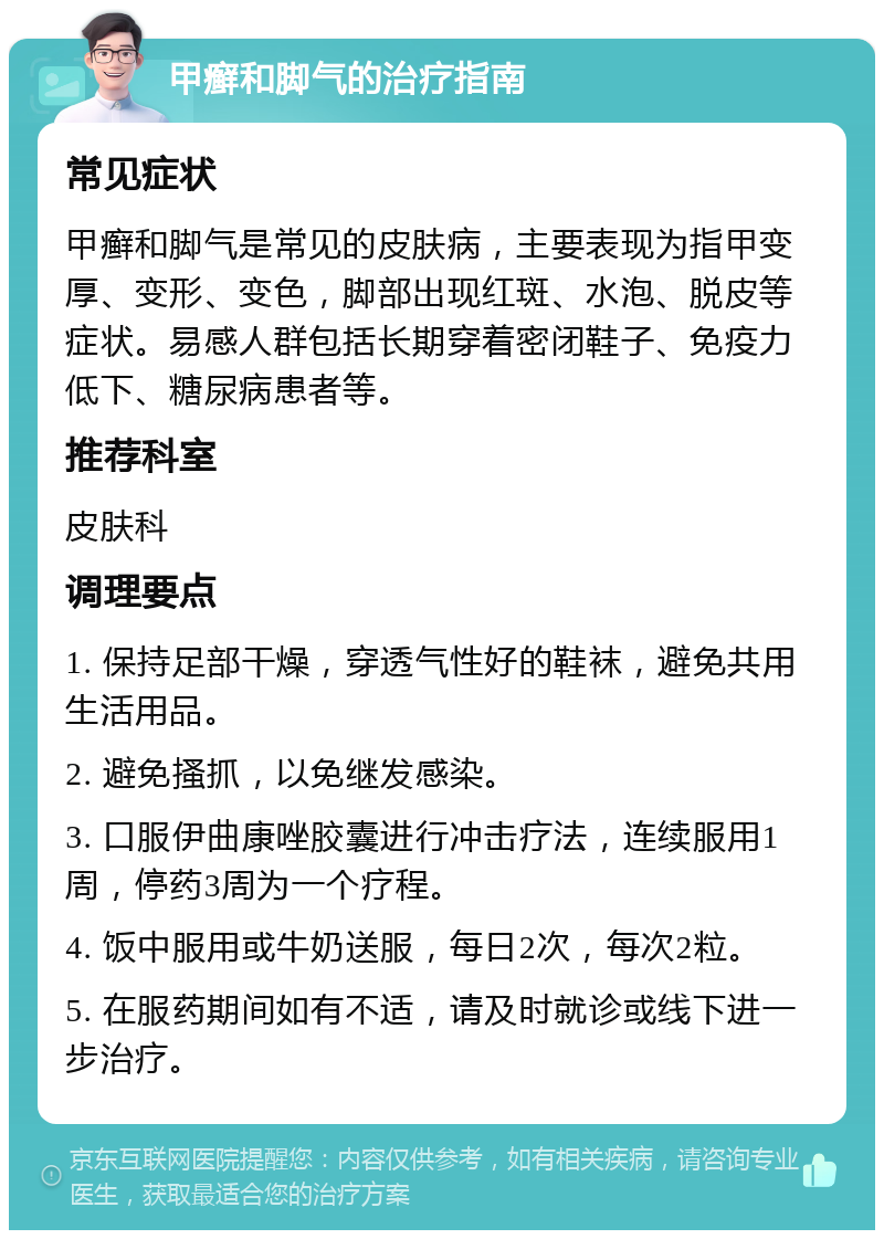 甲癣和脚气的治疗指南 常见症状 甲癣和脚气是常见的皮肤病，主要表现为指甲变厚、变形、变色，脚部出现红斑、水泡、脱皮等症状。易感人群包括长期穿着密闭鞋子、免疫力低下、糖尿病患者等。 推荐科室 皮肤科 调理要点 1. 保持足部干燥，穿透气性好的鞋袜，避免共用生活用品。 2. 避免搔抓，以免继发感染。 3. 口服伊曲康唑胶囊进行冲击疗法，连续服用1周，停药3周为一个疗程。 4. 饭中服用或牛奶送服，每日2次，每次2粒。 5. 在服药期间如有不适，请及时就诊或线下进一步治疗。