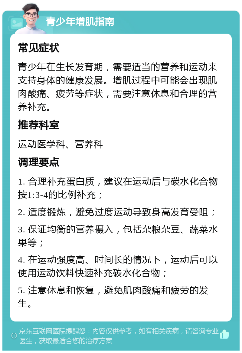 青少年增肌指南 常见症状 青少年在生长发育期，需要适当的营养和运动来支持身体的健康发展。增肌过程中可能会出现肌肉酸痛、疲劳等症状，需要注意休息和合理的营养补充。 推荐科室 运动医学科、营养科 调理要点 1. 合理补充蛋白质，建议在运动后与碳水化合物按1:3-4的比例补充； 2. 适度锻炼，避免过度运动导致身高发育受阻； 3. 保证均衡的营养摄入，包括杂粮杂豆、蔬菜水果等； 4. 在运动强度高、时间长的情况下，运动后可以使用运动饮料快速补充碳水化合物； 5. 注意休息和恢复，避免肌肉酸痛和疲劳的发生。