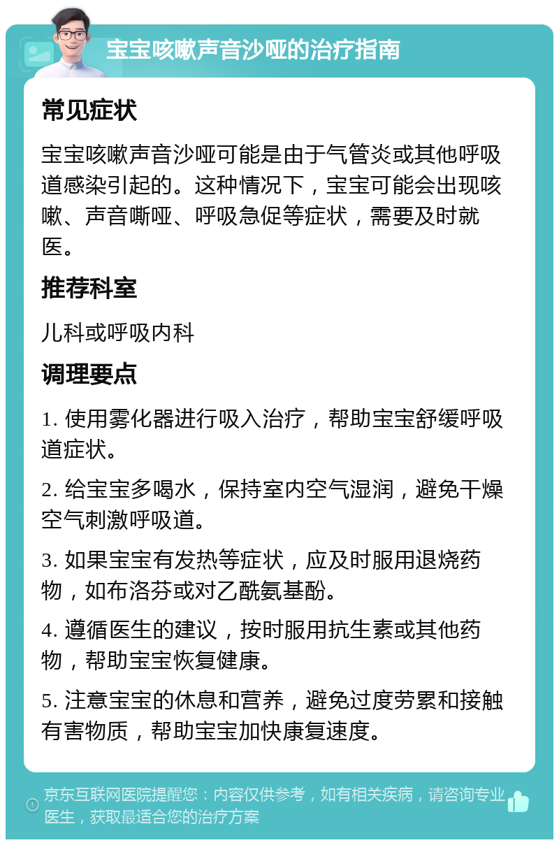 宝宝咳嗽声音沙哑的治疗指南 常见症状 宝宝咳嗽声音沙哑可能是由于气管炎或其他呼吸道感染引起的。这种情况下，宝宝可能会出现咳嗽、声音嘶哑、呼吸急促等症状，需要及时就医。 推荐科室 儿科或呼吸内科 调理要点 1. 使用雾化器进行吸入治疗，帮助宝宝舒缓呼吸道症状。 2. 给宝宝多喝水，保持室内空气湿润，避免干燥空气刺激呼吸道。 3. 如果宝宝有发热等症状，应及时服用退烧药物，如布洛芬或对乙酰氨基酚。 4. 遵循医生的建议，按时服用抗生素或其他药物，帮助宝宝恢复健康。 5. 注意宝宝的休息和营养，避免过度劳累和接触有害物质，帮助宝宝加快康复速度。