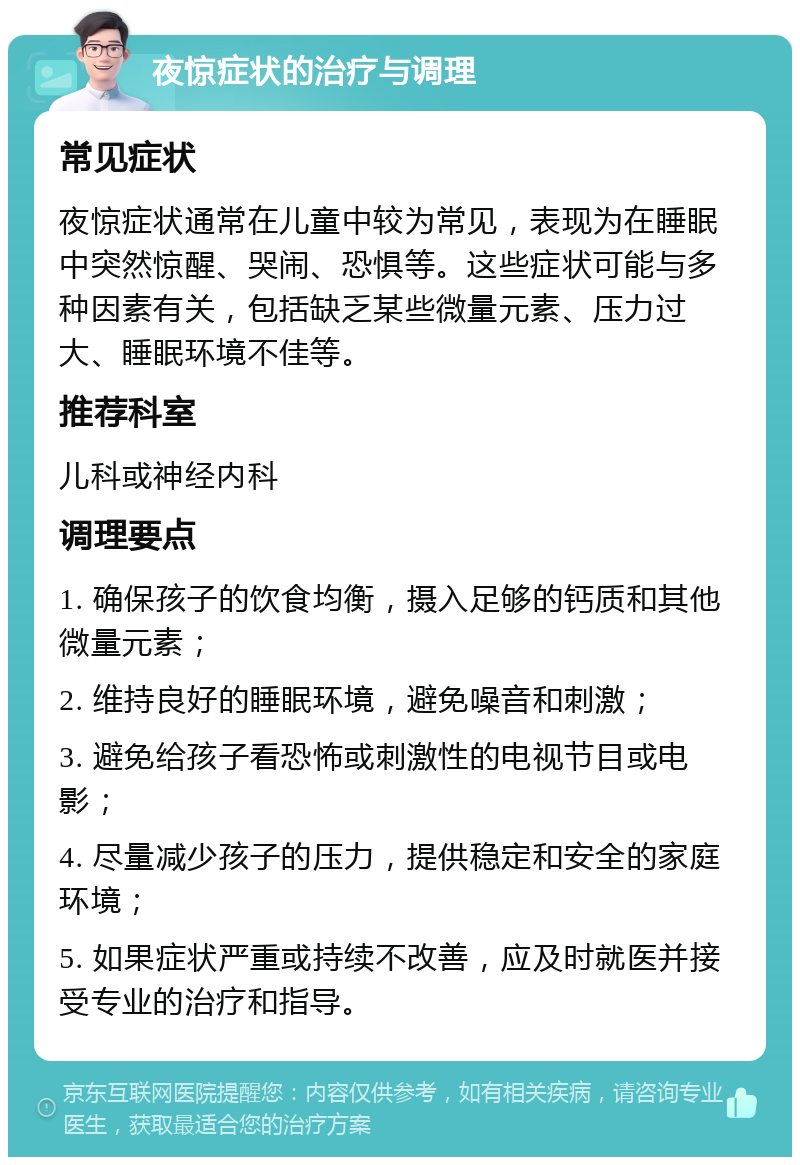 夜惊症状的治疗与调理 常见症状 夜惊症状通常在儿童中较为常见，表现为在睡眠中突然惊醒、哭闹、恐惧等。这些症状可能与多种因素有关，包括缺乏某些微量元素、压力过大、睡眠环境不佳等。 推荐科室 儿科或神经内科 调理要点 1. 确保孩子的饮食均衡，摄入足够的钙质和其他微量元素； 2. 维持良好的睡眠环境，避免噪音和刺激； 3. 避免给孩子看恐怖或刺激性的电视节目或电影； 4. 尽量减少孩子的压力，提供稳定和安全的家庭环境； 5. 如果症状严重或持续不改善，应及时就医并接受专业的治疗和指导。