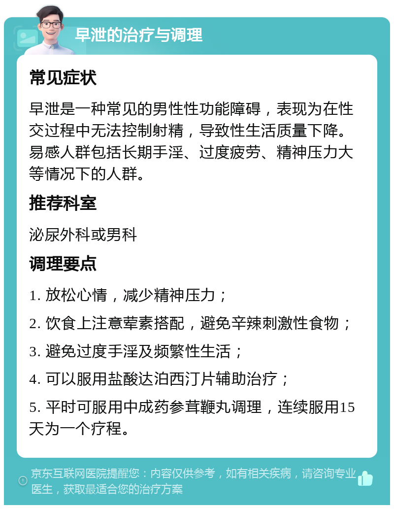 早泄的治疗与调理 常见症状 早泄是一种常见的男性性功能障碍，表现为在性交过程中无法控制射精，导致性生活质量下降。易感人群包括长期手淫、过度疲劳、精神压力大等情况下的人群。 推荐科室 泌尿外科或男科 调理要点 1. 放松心情，减少精神压力； 2. 饮食上注意荤素搭配，避免辛辣刺激性食物； 3. 避免过度手淫及频繁性生活； 4. 可以服用盐酸达泊西汀片辅助治疗； 5. 平时可服用中成药参茸鞭丸调理，连续服用15天为一个疗程。