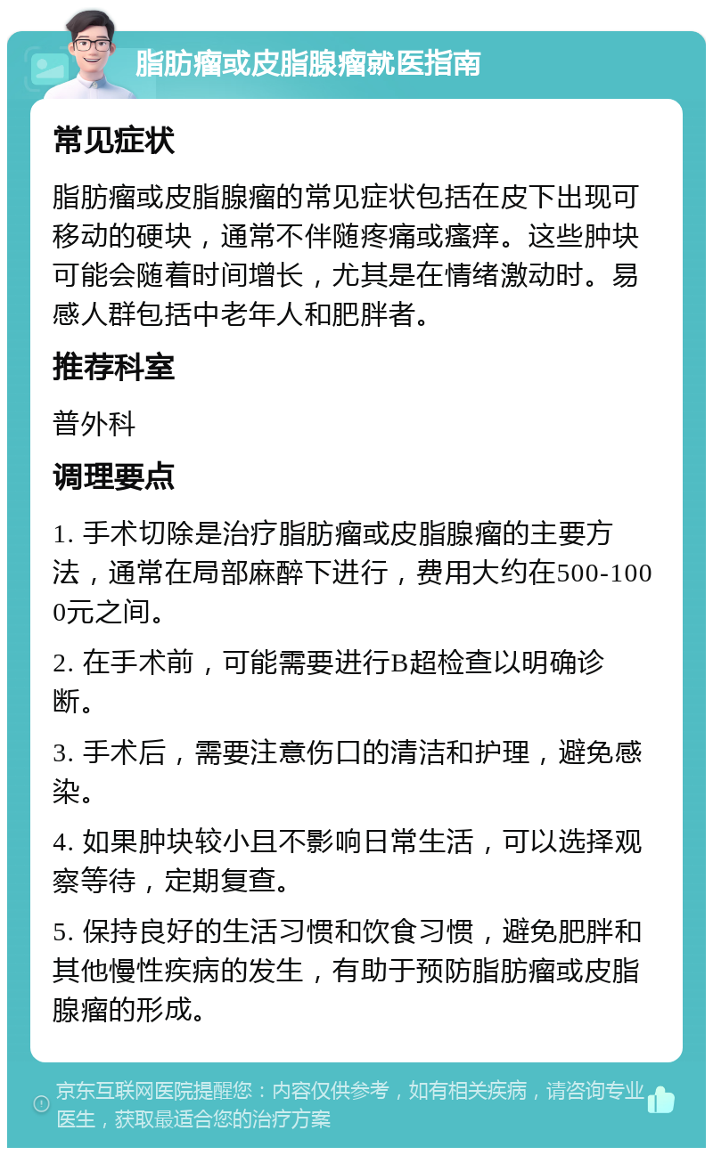 脂肪瘤或皮脂腺瘤就医指南 常见症状 脂肪瘤或皮脂腺瘤的常见症状包括在皮下出现可移动的硬块，通常不伴随疼痛或瘙痒。这些肿块可能会随着时间增长，尤其是在情绪激动时。易感人群包括中老年人和肥胖者。 推荐科室 普外科 调理要点 1. 手术切除是治疗脂肪瘤或皮脂腺瘤的主要方法，通常在局部麻醉下进行，费用大约在500-1000元之间。 2. 在手术前，可能需要进行B超检查以明确诊断。 3. 手术后，需要注意伤口的清洁和护理，避免感染。 4. 如果肿块较小且不影响日常生活，可以选择观察等待，定期复查。 5. 保持良好的生活习惯和饮食习惯，避免肥胖和其他慢性疾病的发生，有助于预防脂肪瘤或皮脂腺瘤的形成。