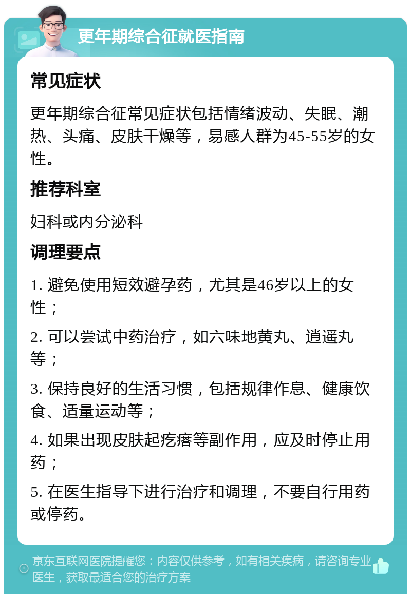 更年期综合征就医指南 常见症状 更年期综合征常见症状包括情绪波动、失眠、潮热、头痛、皮肤干燥等，易感人群为45-55岁的女性。 推荐科室 妇科或内分泌科 调理要点 1. 避免使用短效避孕药，尤其是46岁以上的女性； 2. 可以尝试中药治疗，如六味地黄丸、逍遥丸等； 3. 保持良好的生活习惯，包括规律作息、健康饮食、适量运动等； 4. 如果出现皮肤起疙瘩等副作用，应及时停止用药； 5. 在医生指导下进行治疗和调理，不要自行用药或停药。