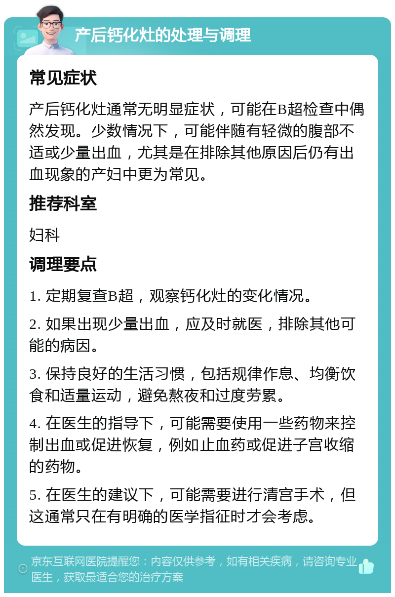 产后钙化灶的处理与调理 常见症状 产后钙化灶通常无明显症状，可能在B超检查中偶然发现。少数情况下，可能伴随有轻微的腹部不适或少量出血，尤其是在排除其他原因后仍有出血现象的产妇中更为常见。 推荐科室 妇科 调理要点 1. 定期复查B超，观察钙化灶的变化情况。 2. 如果出现少量出血，应及时就医，排除其他可能的病因。 3. 保持良好的生活习惯，包括规律作息、均衡饮食和适量运动，避免熬夜和过度劳累。 4. 在医生的指导下，可能需要使用一些药物来控制出血或促进恢复，例如止血药或促进子宫收缩的药物。 5. 在医生的建议下，可能需要进行清宫手术，但这通常只在有明确的医学指征时才会考虑。