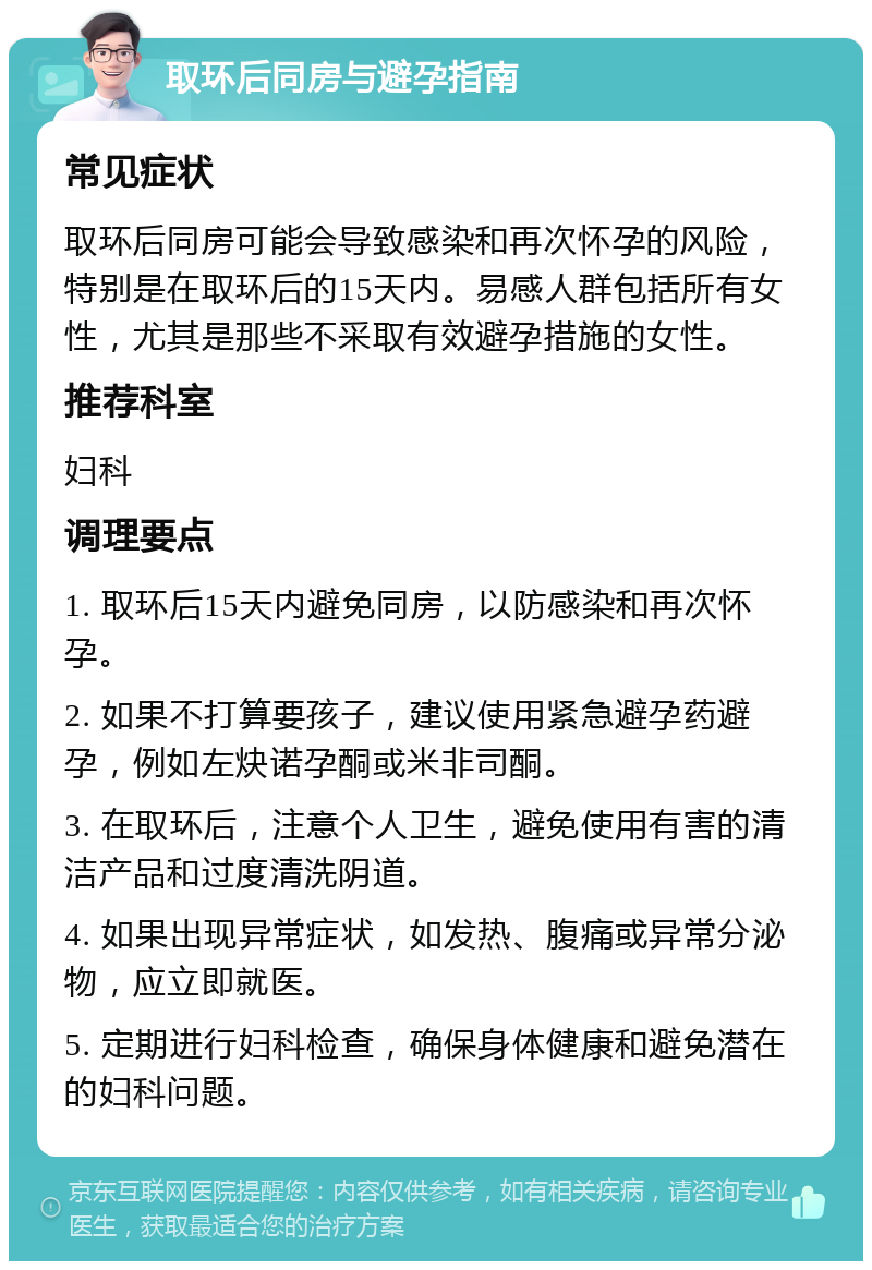 取环后同房与避孕指南 常见症状 取环后同房可能会导致感染和再次怀孕的风险，特别是在取环后的15天内。易感人群包括所有女性，尤其是那些不采取有效避孕措施的女性。 推荐科室 妇科 调理要点 1. 取环后15天内避免同房，以防感染和再次怀孕。 2. 如果不打算要孩子，建议使用紧急避孕药避孕，例如左炔诺孕酮或米非司酮。 3. 在取环后，注意个人卫生，避免使用有害的清洁产品和过度清洗阴道。 4. 如果出现异常症状，如发热、腹痛或异常分泌物，应立即就医。 5. 定期进行妇科检查，确保身体健康和避免潜在的妇科问题。