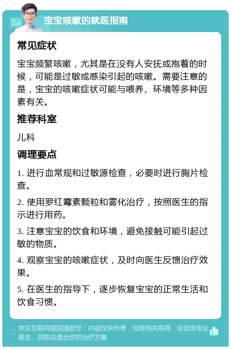 宝宝咳嗽的就医指南 常见症状 宝宝频繁咳嗽，尤其是在没有人安抚或抱着的时候，可能是过敏或感染引起的咳嗽。需要注意的是，宝宝的咳嗽症状可能与喂养、环境等多种因素有关。 推荐科室 儿科 调理要点 1. 进行血常规和过敏源检查，必要时进行胸片检查。 2. 使用罗红霉素颗粒和雾化治疗，按照医生的指示进行用药。 3. 注意宝宝的饮食和环境，避免接触可能引起过敏的物质。 4. 观察宝宝的咳嗽症状，及时向医生反馈治疗效果。 5. 在医生的指导下，逐步恢复宝宝的正常生活和饮食习惯。