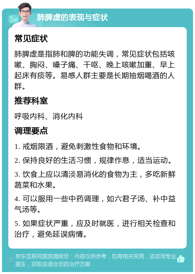 肺脾虚的表现与症状 常见症状 肺脾虚是指肺和脾的功能失调，常见症状包括咳嗽、胸闷、嗓子痛、干呕、晚上咳嗽加重、早上起床有痰等。易感人群主要是长期抽烟喝酒的人群。 推荐科室 呼吸内科、消化内科 调理要点 1. 戒烟限酒，避免刺激性食物和环境。 2. 保持良好的生活习惯，规律作息，适当运动。 3. 饮食上应以清淡易消化的食物为主，多吃新鲜蔬菜和水果。 4. 可以服用一些中药调理，如六君子汤、补中益气汤等。 5. 如果症状严重，应及时就医，进行相关检查和治疗，避免延误病情。