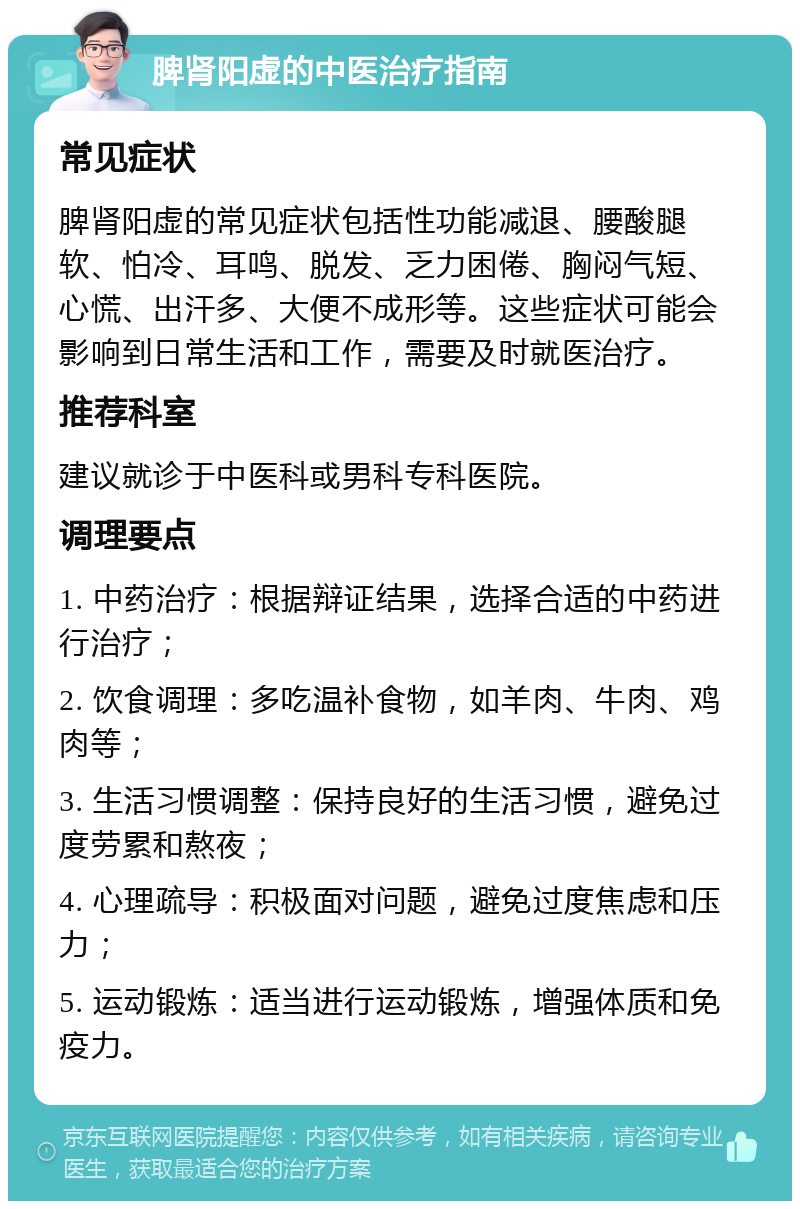 脾肾阳虚的中医治疗指南 常见症状 脾肾阳虚的常见症状包括性功能减退、腰酸腿软、怕冷、耳鸣、脱发、乏力困倦、胸闷气短、心慌、出汗多、大便不成形等。这些症状可能会影响到日常生活和工作，需要及时就医治疗。 推荐科室 建议就诊于中医科或男科专科医院。 调理要点 1. 中药治疗：根据辩证结果，选择合适的中药进行治疗； 2. 饮食调理：多吃温补食物，如羊肉、牛肉、鸡肉等； 3. 生活习惯调整：保持良好的生活习惯，避免过度劳累和熬夜； 4. 心理疏导：积极面对问题，避免过度焦虑和压力； 5. 运动锻炼：适当进行运动锻炼，增强体质和免疫力。