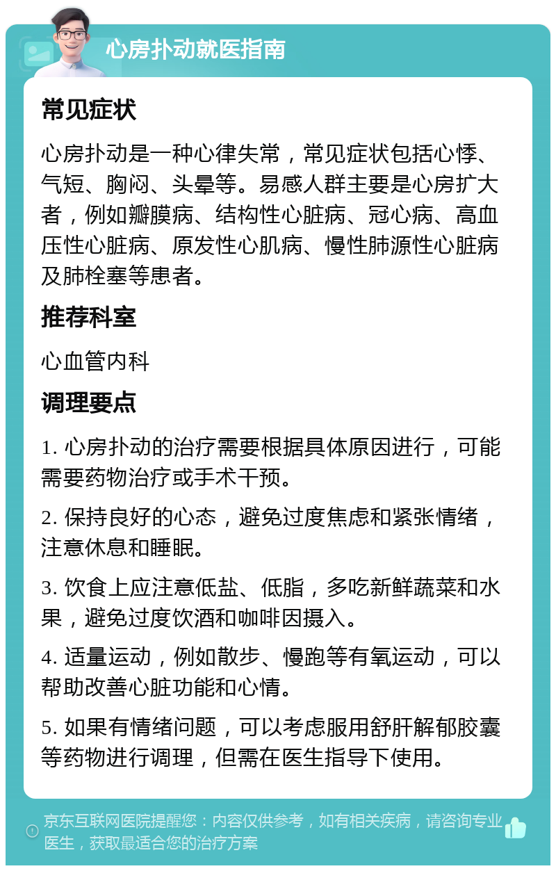 心房扑动就医指南 常见症状 心房扑动是一种心律失常，常见症状包括心悸、气短、胸闷、头晕等。易感人群主要是心房扩大者，例如瓣膜病、结构性心脏病、冠心病、高血压性心脏病、原发性心肌病、慢性肺源性心脏病及肺栓塞等患者。 推荐科室 心血管内科 调理要点 1. 心房扑动的治疗需要根据具体原因进行，可能需要药物治疗或手术干预。 2. 保持良好的心态，避免过度焦虑和紧张情绪，注意休息和睡眠。 3. 饮食上应注意低盐、低脂，多吃新鲜蔬菜和水果，避免过度饮酒和咖啡因摄入。 4. 适量运动，例如散步、慢跑等有氧运动，可以帮助改善心脏功能和心情。 5. 如果有情绪问题，可以考虑服用舒肝解郁胶囊等药物进行调理，但需在医生指导下使用。