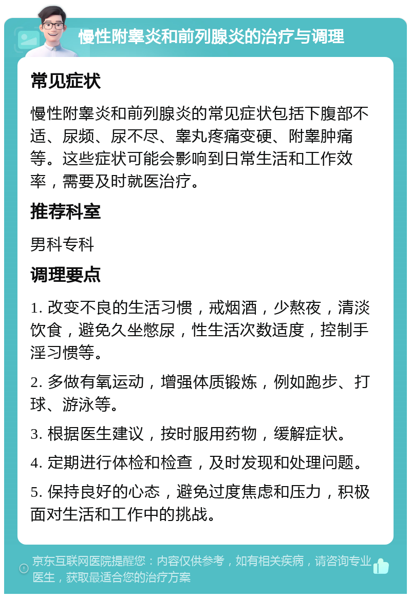 慢性附睾炎和前列腺炎的治疗与调理 常见症状 慢性附睾炎和前列腺炎的常见症状包括下腹部不适、尿频、尿不尽、睾丸疼痛变硬、附睾肿痛等。这些症状可能会影响到日常生活和工作效率，需要及时就医治疗。 推荐科室 男科专科 调理要点 1. 改变不良的生活习惯，戒烟酒，少熬夜，清淡饮食，避免久坐憋尿，性生活次数适度，控制手淫习惯等。 2. 多做有氧运动，增强体质锻炼，例如跑步、打球、游泳等。 3. 根据医生建议，按时服用药物，缓解症状。 4. 定期进行体检和检查，及时发现和处理问题。 5. 保持良好的心态，避免过度焦虑和压力，积极面对生活和工作中的挑战。