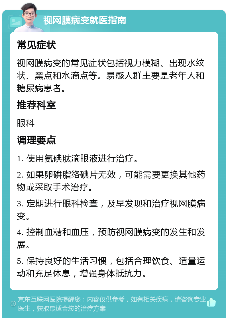 视网膜病变就医指南 常见症状 视网膜病变的常见症状包括视力模糊、出现水纹状、黑点和水滴点等。易感人群主要是老年人和糖尿病患者。 推荐科室 眼科 调理要点 1. 使用氨碘肽滴眼液进行治疗。 2. 如果卵磷脂络碘片无效，可能需要更换其他药物或采取手术治疗。 3. 定期进行眼科检查，及早发现和治疗视网膜病变。 4. 控制血糖和血压，预防视网膜病变的发生和发展。 5. 保持良好的生活习惯，包括合理饮食、适量运动和充足休息，增强身体抵抗力。