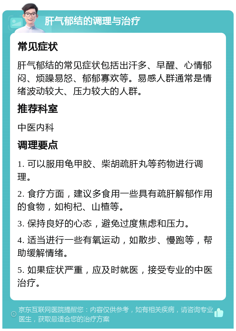 肝气郁结的调理与治疗 常见症状 肝气郁结的常见症状包括出汗多、早醒、心情郁闷、烦躁易怒、郁郁寡欢等。易感人群通常是情绪波动较大、压力较大的人群。 推荐科室 中医内科 调理要点 1. 可以服用龟甲胶、柴胡疏肝丸等药物进行调理。 2. 食疗方面，建议多食用一些具有疏肝解郁作用的食物，如枸杞、山楂等。 3. 保持良好的心态，避免过度焦虑和压力。 4. 适当进行一些有氧运动，如散步、慢跑等，帮助缓解情绪。 5. 如果症状严重，应及时就医，接受专业的中医治疗。