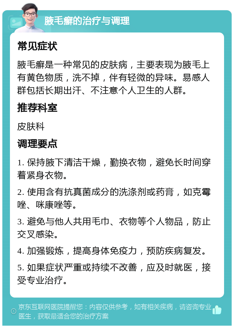 腋毛癣的治疗与调理 常见症状 腋毛癣是一种常见的皮肤病，主要表现为腋毛上有黄色物质，洗不掉，伴有轻微的异味。易感人群包括长期出汗、不注意个人卫生的人群。 推荐科室 皮肤科 调理要点 1. 保持腋下清洁干燥，勤换衣物，避免长时间穿着紧身衣物。 2. 使用含有抗真菌成分的洗涤剂或药膏，如克霉唑、咪康唑等。 3. 避免与他人共用毛巾、衣物等个人物品，防止交叉感染。 4. 加强锻炼，提高身体免疫力，预防疾病复发。 5. 如果症状严重或持续不改善，应及时就医，接受专业治疗。