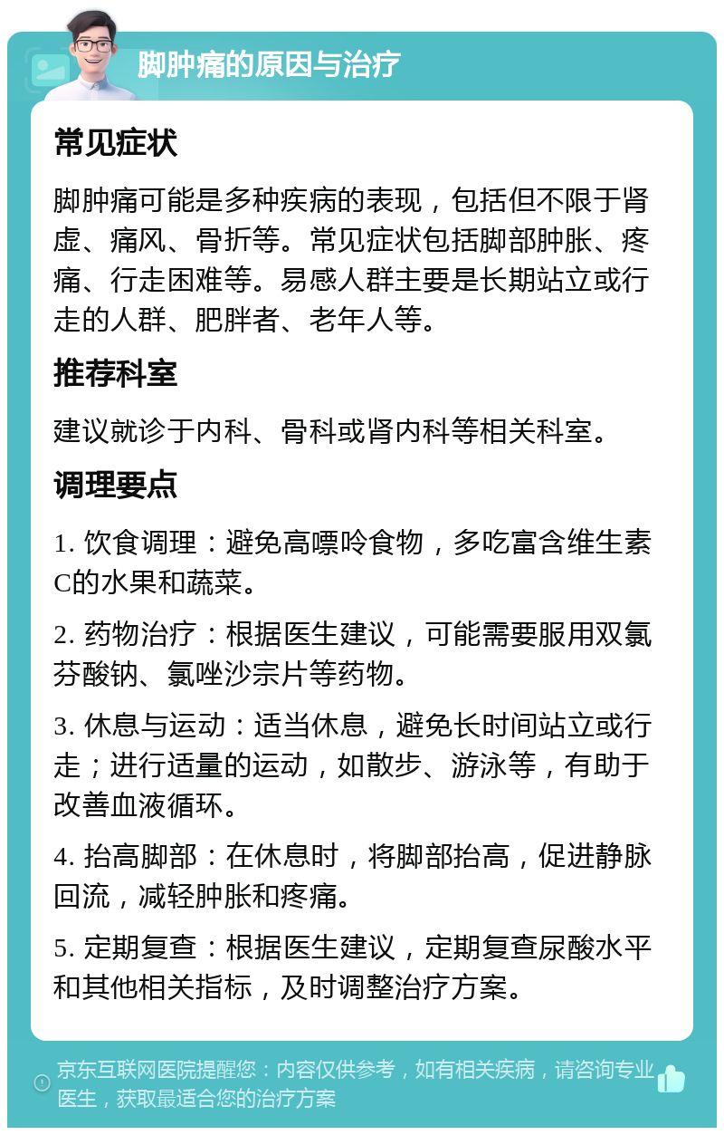 脚肿痛的原因与治疗 常见症状 脚肿痛可能是多种疾病的表现，包括但不限于肾虚、痛风、骨折等。常见症状包括脚部肿胀、疼痛、行走困难等。易感人群主要是长期站立或行走的人群、肥胖者、老年人等。 推荐科室 建议就诊于内科、骨科或肾内科等相关科室。 调理要点 1. 饮食调理：避免高嘌呤食物，多吃富含维生素C的水果和蔬菜。 2. 药物治疗：根据医生建议，可能需要服用双氯芬酸钠、氯唑沙宗片等药物。 3. 休息与运动：适当休息，避免长时间站立或行走；进行适量的运动，如散步、游泳等，有助于改善血液循环。 4. 抬高脚部：在休息时，将脚部抬高，促进静脉回流，减轻肿胀和疼痛。 5. 定期复查：根据医生建议，定期复查尿酸水平和其他相关指标，及时调整治疗方案。