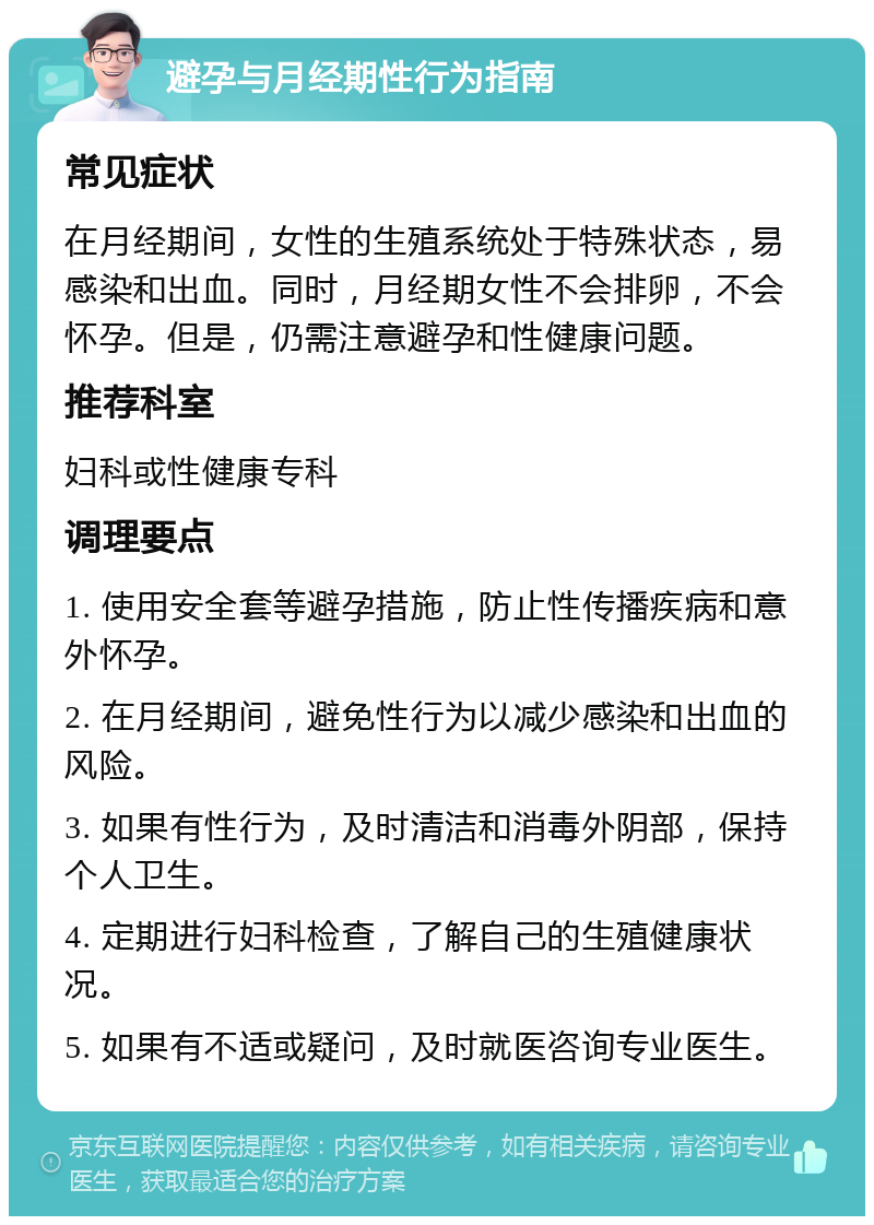 避孕与月经期性行为指南 常见症状 在月经期间，女性的生殖系统处于特殊状态，易感染和出血。同时，月经期女性不会排卵，不会怀孕。但是，仍需注意避孕和性健康问题。 推荐科室 妇科或性健康专科 调理要点 1. 使用安全套等避孕措施，防止性传播疾病和意外怀孕。 2. 在月经期间，避免性行为以减少感染和出血的风险。 3. 如果有性行为，及时清洁和消毒外阴部，保持个人卫生。 4. 定期进行妇科检查，了解自己的生殖健康状况。 5. 如果有不适或疑问，及时就医咨询专业医生。