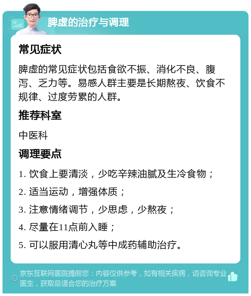 脾虚的治疗与调理 常见症状 脾虚的常见症状包括食欲不振、消化不良、腹泻、乏力等。易感人群主要是长期熬夜、饮食不规律、过度劳累的人群。 推荐科室 中医科 调理要点 1. 饮食上要清淡，少吃辛辣油腻及生冷食物； 2. 适当运动，增强体质； 3. 注意情绪调节，少思虑，少熬夜； 4. 尽量在11点前入睡； 5. 可以服用清心丸等中成药辅助治疗。