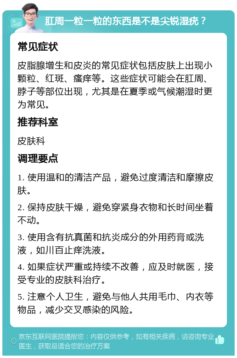 肛周一粒一粒的东西是不是尖锐湿疣？ 常见症状 皮脂腺增生和皮炎的常见症状包括皮肤上出现小颗粒、红斑、瘙痒等。这些症状可能会在肛周、脖子等部位出现，尤其是在夏季或气候潮湿时更为常见。 推荐科室 皮肤科 调理要点 1. 使用温和的清洁产品，避免过度清洁和摩擦皮肤。 2. 保持皮肤干燥，避免穿紧身衣物和长时间坐着不动。 3. 使用含有抗真菌和抗炎成分的外用药膏或洗液，如川百止痒洗液。 4. 如果症状严重或持续不改善，应及时就医，接受专业的皮肤科治疗。 5. 注意个人卫生，避免与他人共用毛巾、内衣等物品，减少交叉感染的风险。