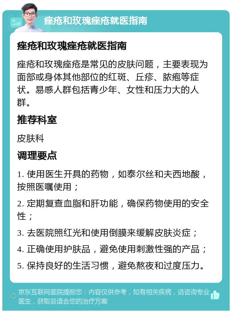 痤疮和玫瑰痤疮就医指南 痤疮和玫瑰痤疮就医指南 痤疮和玫瑰痤疮是常见的皮肤问题，主要表现为面部或身体其他部位的红斑、丘疹、脓疱等症状。易感人群包括青少年、女性和压力大的人群。 推荐科室 皮肤科 调理要点 1. 使用医生开具的药物，如泰尔丝和夫西地酸，按照医嘱使用； 2. 定期复查血脂和肝功能，确保药物使用的安全性； 3. 去医院照红光和使用倒膜来缓解皮肤炎症； 4. 正确使用护肤品，避免使用刺激性强的产品； 5. 保持良好的生活习惯，避免熬夜和过度压力。