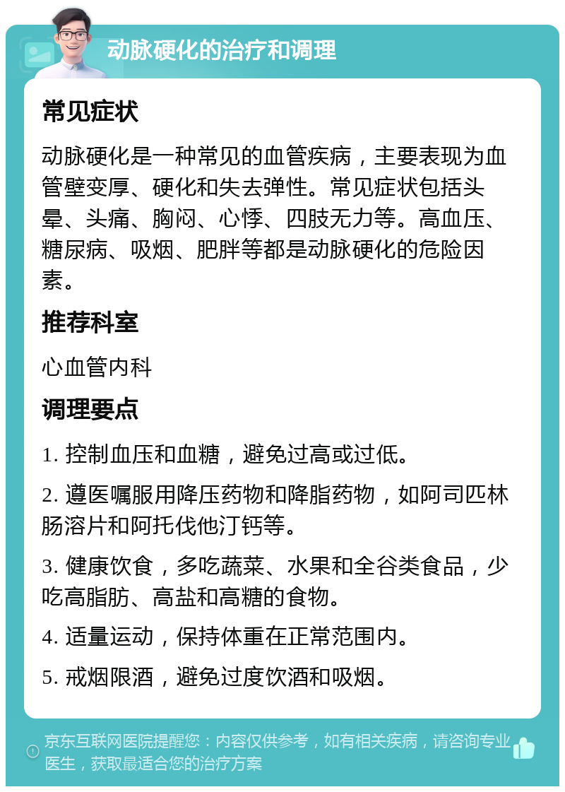 动脉硬化的治疗和调理 常见症状 动脉硬化是一种常见的血管疾病，主要表现为血管壁变厚、硬化和失去弹性。常见症状包括头晕、头痛、胸闷、心悸、四肢无力等。高血压、糖尿病、吸烟、肥胖等都是动脉硬化的危险因素。 推荐科室 心血管内科 调理要点 1. 控制血压和血糖，避免过高或过低。 2. 遵医嘱服用降压药物和降脂药物，如阿司匹林肠溶片和阿托伐他汀钙等。 3. 健康饮食，多吃蔬菜、水果和全谷类食品，少吃高脂肪、高盐和高糖的食物。 4. 适量运动，保持体重在正常范围内。 5. 戒烟限酒，避免过度饮酒和吸烟。