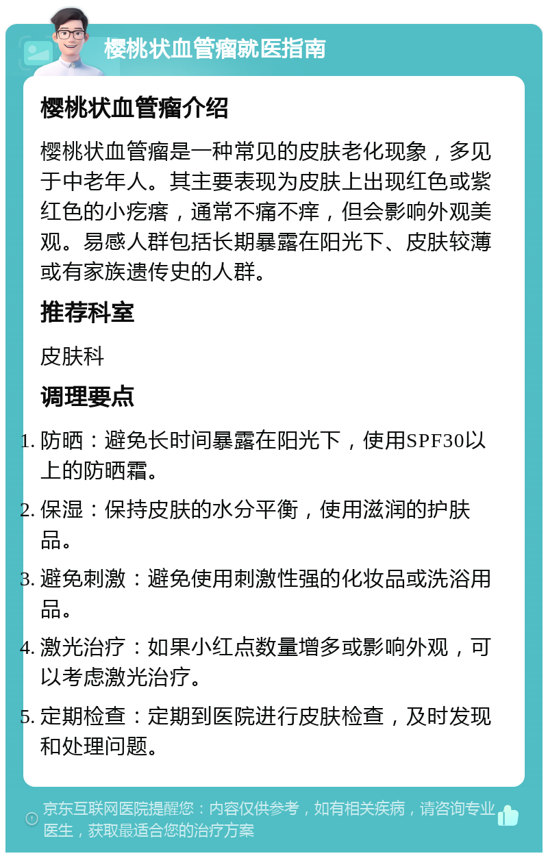 樱桃状血管瘤就医指南 樱桃状血管瘤介绍 樱桃状血管瘤是一种常见的皮肤老化现象，多见于中老年人。其主要表现为皮肤上出现红色或紫红色的小疙瘩，通常不痛不痒，但会影响外观美观。易感人群包括长期暴露在阳光下、皮肤较薄或有家族遗传史的人群。 推荐科室 皮肤科 调理要点 防晒：避免长时间暴露在阳光下，使用SPF30以上的防晒霜。 保湿：保持皮肤的水分平衡，使用滋润的护肤品。 避免刺激：避免使用刺激性强的化妆品或洗浴用品。 激光治疗：如果小红点数量增多或影响外观，可以考虑激光治疗。 定期检查：定期到医院进行皮肤检查，及时发现和处理问题。