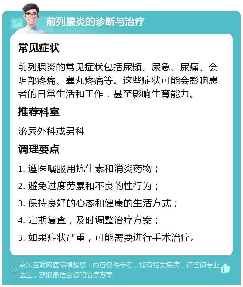 前列腺炎的诊断与治疗 常见症状 前列腺炎的常见症状包括尿频、尿急、尿痛、会阴部疼痛、睾丸疼痛等。这些症状可能会影响患者的日常生活和工作，甚至影响生育能力。 推荐科室 泌尿外科或男科 调理要点 1. 遵医嘱服用抗生素和消炎药物； 2. 避免过度劳累和不良的性行为； 3. 保持良好的心态和健康的生活方式； 4. 定期复查，及时调整治疗方案； 5. 如果症状严重，可能需要进行手术治疗。