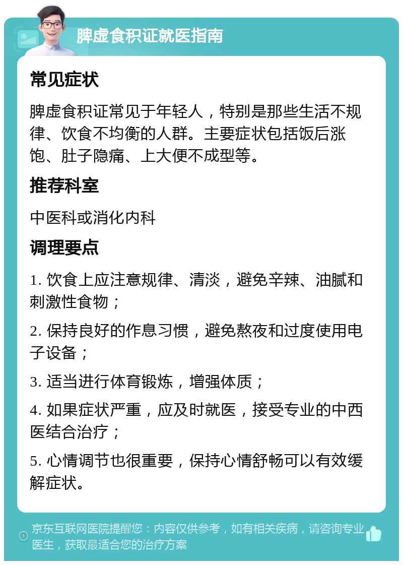 脾虚食积证就医指南 常见症状 脾虚食积证常见于年轻人，特别是那些生活不规律、饮食不均衡的人群。主要症状包括饭后涨饱、肚子隐痛、上大便不成型等。 推荐科室 中医科或消化内科 调理要点 1. 饮食上应注意规律、清淡，避免辛辣、油腻和刺激性食物； 2. 保持良好的作息习惯，避免熬夜和过度使用电子设备； 3. 适当进行体育锻炼，增强体质； 4. 如果症状严重，应及时就医，接受专业的中西医结合治疗； 5. 心情调节也很重要，保持心情舒畅可以有效缓解症状。