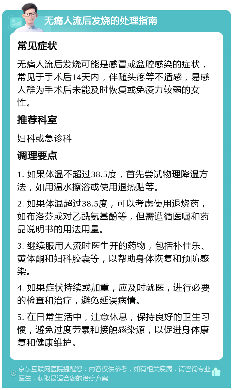 无痛人流后发烧的处理指南 常见症状 无痛人流后发烧可能是感冒或盆腔感染的症状，常见于手术后14天内，伴随头疼等不适感，易感人群为手术后未能及时恢复或免疫力较弱的女性。 推荐科室 妇科或急诊科 调理要点 1. 如果体温不超过38.5度，首先尝试物理降温方法，如用温水擦浴或使用退热贴等。 2. 如果体温超过38.5度，可以考虑使用退烧药，如布洛芬或对乙酰氨基酚等，但需遵循医嘱和药品说明书的用法用量。 3. 继续服用人流时医生开的药物，包括补佳乐、黄体酮和妇科胶囊等，以帮助身体恢复和预防感染。 4. 如果症状持续或加重，应及时就医，进行必要的检查和治疗，避免延误病情。 5. 在日常生活中，注意休息，保持良好的卫生习惯，避免过度劳累和接触感染源，以促进身体康复和健康维护。