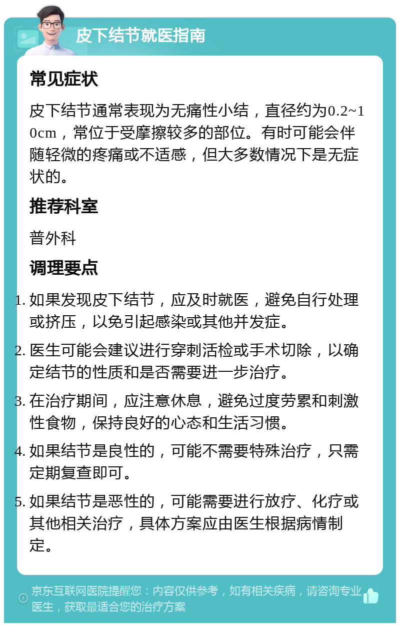 皮下结节就医指南 常见症状 皮下结节通常表现为无痛性小结，直径约为0.2~10cm，常位于受摩擦较多的部位。有时可能会伴随轻微的疼痛或不适感，但大多数情况下是无症状的。 推荐科室 普外科 调理要点 如果发现皮下结节，应及时就医，避免自行处理或挤压，以免引起感染或其他并发症。 医生可能会建议进行穿刺活检或手术切除，以确定结节的性质和是否需要进一步治疗。 在治疗期间，应注意休息，避免过度劳累和刺激性食物，保持良好的心态和生活习惯。 如果结节是良性的，可能不需要特殊治疗，只需定期复查即可。 如果结节是恶性的，可能需要进行放疗、化疗或其他相关治疗，具体方案应由医生根据病情制定。