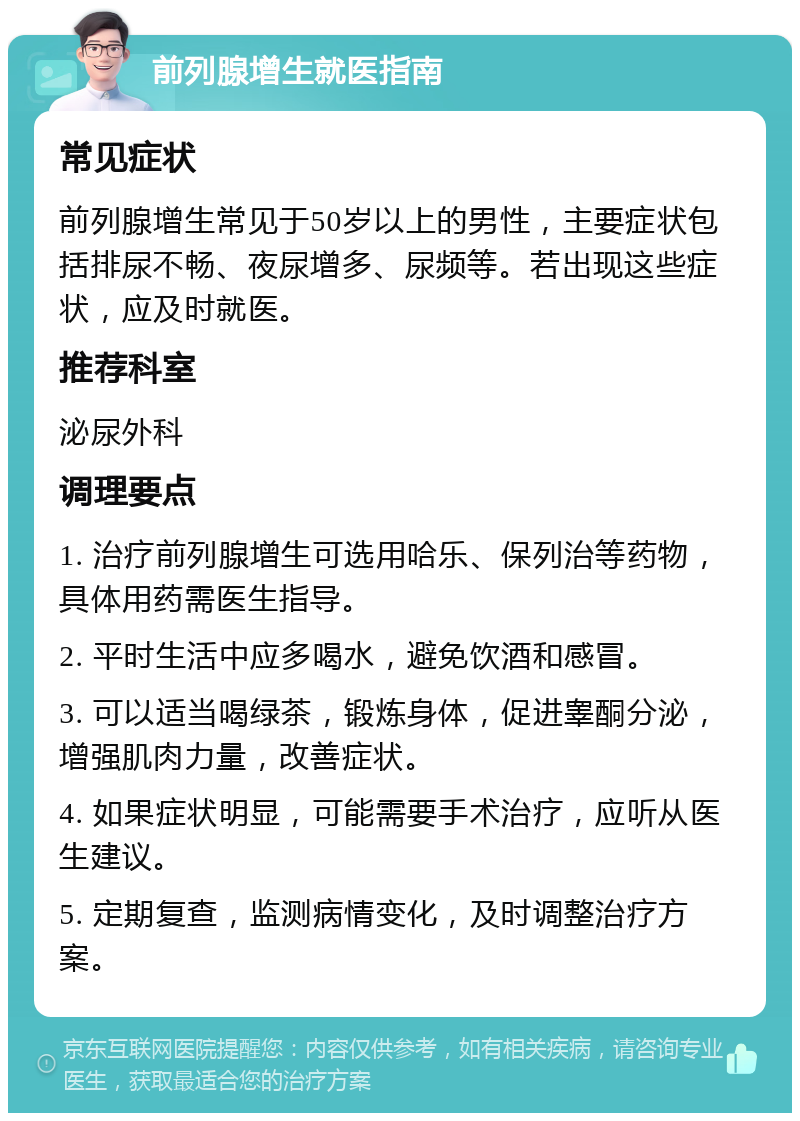 前列腺增生就医指南 常见症状 前列腺增生常见于50岁以上的男性，主要症状包括排尿不畅、夜尿增多、尿频等。若出现这些症状，应及时就医。 推荐科室 泌尿外科 调理要点 1. 治疗前列腺增生可选用哈乐、保列治等药物，具体用药需医生指导。 2. 平时生活中应多喝水，避免饮酒和感冒。 3. 可以适当喝绿茶，锻炼身体，促进睾酮分泌，增强肌肉力量，改善症状。 4. 如果症状明显，可能需要手术治疗，应听从医生建议。 5. 定期复查，监测病情变化，及时调整治疗方案。