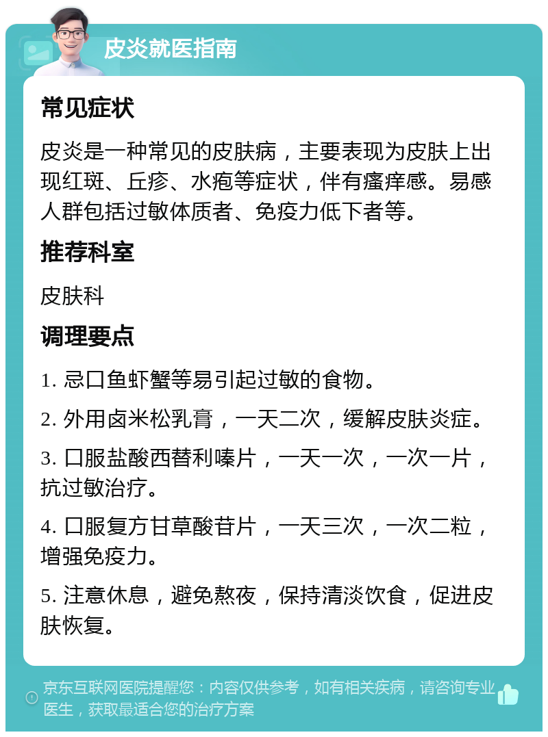 皮炎就医指南 常见症状 皮炎是一种常见的皮肤病，主要表现为皮肤上出现红斑、丘疹、水疱等症状，伴有瘙痒感。易感人群包括过敏体质者、免疫力低下者等。 推荐科室 皮肤科 调理要点 1. 忌口鱼虾蟹等易引起过敏的食物。 2. 外用卤米松乳膏，一天二次，缓解皮肤炎症。 3. 口服盐酸西替利嗪片，一天一次，一次一片，抗过敏治疗。 4. 口服复方甘草酸苷片，一天三次，一次二粒，增强免疫力。 5. 注意休息，避免熬夜，保持清淡饮食，促进皮肤恢复。