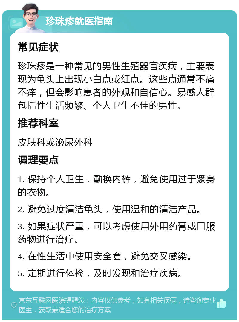 珍珠疹就医指南 常见症状 珍珠疹是一种常见的男性生殖器官疾病，主要表现为龟头上出现小白点或红点。这些点通常不痛不痒，但会影响患者的外观和自信心。易感人群包括性生活频繁、个人卫生不佳的男性。 推荐科室 皮肤科或泌尿外科 调理要点 1. 保持个人卫生，勤换内裤，避免使用过于紧身的衣物。 2. 避免过度清洁龟头，使用温和的清洁产品。 3. 如果症状严重，可以考虑使用外用药膏或口服药物进行治疗。 4. 在性生活中使用安全套，避免交叉感染。 5. 定期进行体检，及时发现和治疗疾病。