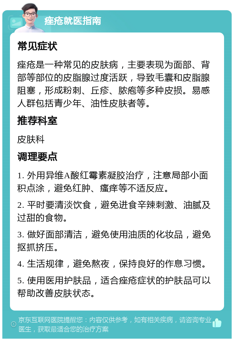 痤疮就医指南 常见症状 痤疮是一种常见的皮肤病，主要表现为面部、背部等部位的皮脂腺过度活跃，导致毛囊和皮脂腺阻塞，形成粉刺、丘疹、脓疱等多种皮损。易感人群包括青少年、油性皮肤者等。 推荐科室 皮肤科 调理要点 1. 外用异维A酸红霉素凝胶治疗，注意局部小面积点涂，避免红肿、瘙痒等不适反应。 2. 平时要清淡饮食，避免进食辛辣刺激、油腻及过甜的食物。 3. 做好面部清洁，避免使用油质的化妆品，避免抠抓挤压。 4. 生活规律，避免熬夜，保持良好的作息习惯。 5. 使用医用护肤品，适合痤疮症状的护肤品可以帮助改善皮肤状态。