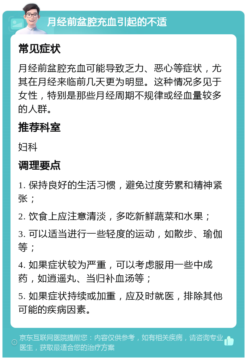 月经前盆腔充血引起的不适 常见症状 月经前盆腔充血可能导致乏力、恶心等症状，尤其在月经来临前几天更为明显。这种情况多见于女性，特别是那些月经周期不规律或经血量较多的人群。 推荐科室 妇科 调理要点 1. 保持良好的生活习惯，避免过度劳累和精神紧张； 2. 饮食上应注意清淡，多吃新鲜蔬菜和水果； 3. 可以适当进行一些轻度的运动，如散步、瑜伽等； 4. 如果症状较为严重，可以考虑服用一些中成药，如逍遥丸、当归补血汤等； 5. 如果症状持续或加重，应及时就医，排除其他可能的疾病因素。