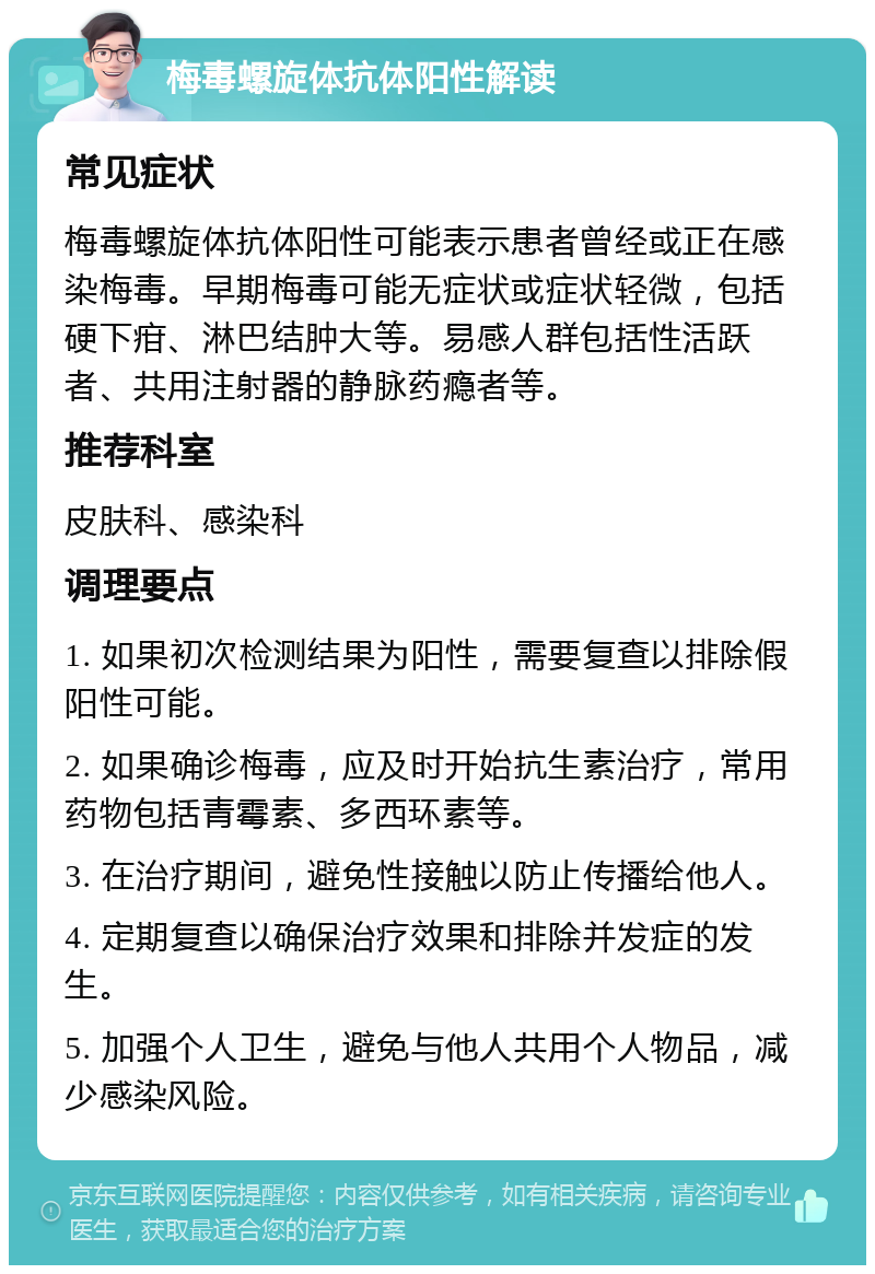 梅毒螺旋体抗体阳性解读 常见症状 梅毒螺旋体抗体阳性可能表示患者曾经或正在感染梅毒。早期梅毒可能无症状或症状轻微，包括硬下疳、淋巴结肿大等。易感人群包括性活跃者、共用注射器的静脉药瘾者等。 推荐科室 皮肤科、感染科 调理要点 1. 如果初次检测结果为阳性，需要复查以排除假阳性可能。 2. 如果确诊梅毒，应及时开始抗生素治疗，常用药物包括青霉素、多西环素等。 3. 在治疗期间，避免性接触以防止传播给他人。 4. 定期复查以确保治疗效果和排除并发症的发生。 5. 加强个人卫生，避免与他人共用个人物品，减少感染风险。