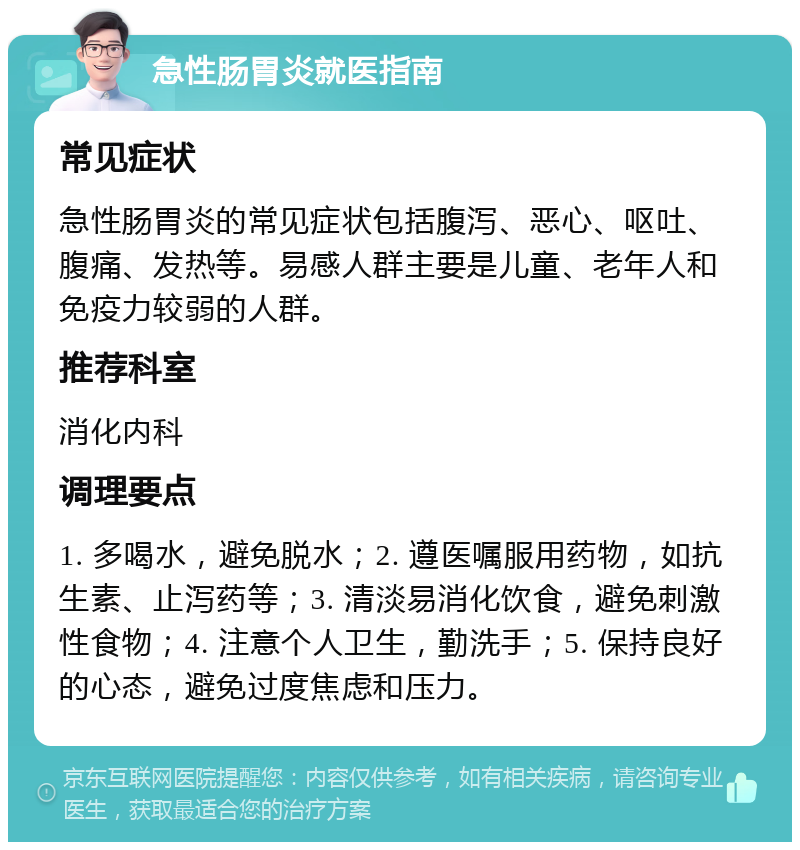 急性肠胃炎就医指南 常见症状 急性肠胃炎的常见症状包括腹泻、恶心、呕吐、腹痛、发热等。易感人群主要是儿童、老年人和免疫力较弱的人群。 推荐科室 消化内科 调理要点 1. 多喝水，避免脱水；2. 遵医嘱服用药物，如抗生素、止泻药等；3. 清淡易消化饮食，避免刺激性食物；4. 注意个人卫生，勤洗手；5. 保持良好的心态，避免过度焦虑和压力。