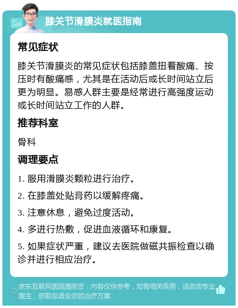 膝关节滑膜炎就医指南 常见症状 膝关节滑膜炎的常见症状包括膝盖扭着酸痛、按压时有酸痛感，尤其是在活动后或长时间站立后更为明显。易感人群主要是经常进行高强度运动或长时间站立工作的人群。 推荐科室 骨科 调理要点 1. 服用滑膜炎颗粒进行治疗。 2. 在膝盖处贴膏药以缓解疼痛。 3. 注意休息，避免过度活动。 4. 多进行热敷，促进血液循环和康复。 5. 如果症状严重，建议去医院做磁共振检查以确诊并进行相应治疗。