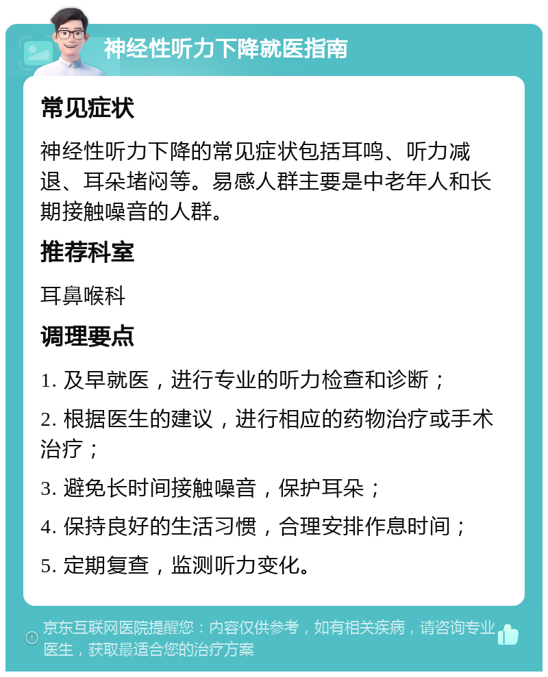 神经性听力下降就医指南 常见症状 神经性听力下降的常见症状包括耳鸣、听力减退、耳朵堵闷等。易感人群主要是中老年人和长期接触噪音的人群。 推荐科室 耳鼻喉科 调理要点 1. 及早就医，进行专业的听力检查和诊断； 2. 根据医生的建议，进行相应的药物治疗或手术治疗； 3. 避免长时间接触噪音，保护耳朵； 4. 保持良好的生活习惯，合理安排作息时间； 5. 定期复查，监测听力变化。